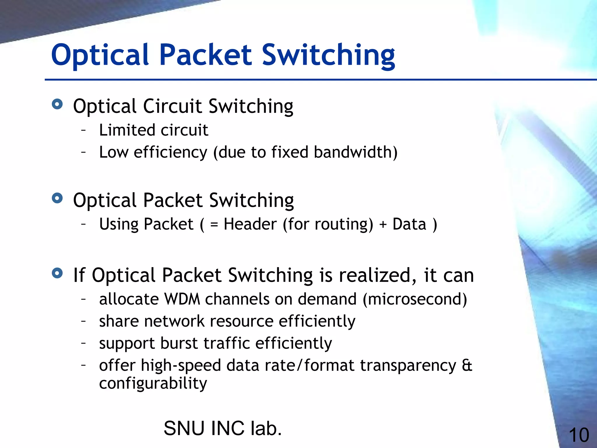 SNU INC lab. 10
Optical Packet Switching
 Optical Circuit Switching
– Limited circuit
– Low efficiency (due to fixed bandwidth)
 Optical Packet Switching
– Using Packet ( = Header (for routing) + Data )
 If Optical Packet Switching is realized, it can
– allocate WDM channels on demand (microsecond)
– share network resource efficiently
– support burst traffic efficiently
– offer high-speed data rate/format transparency &
configurability
 