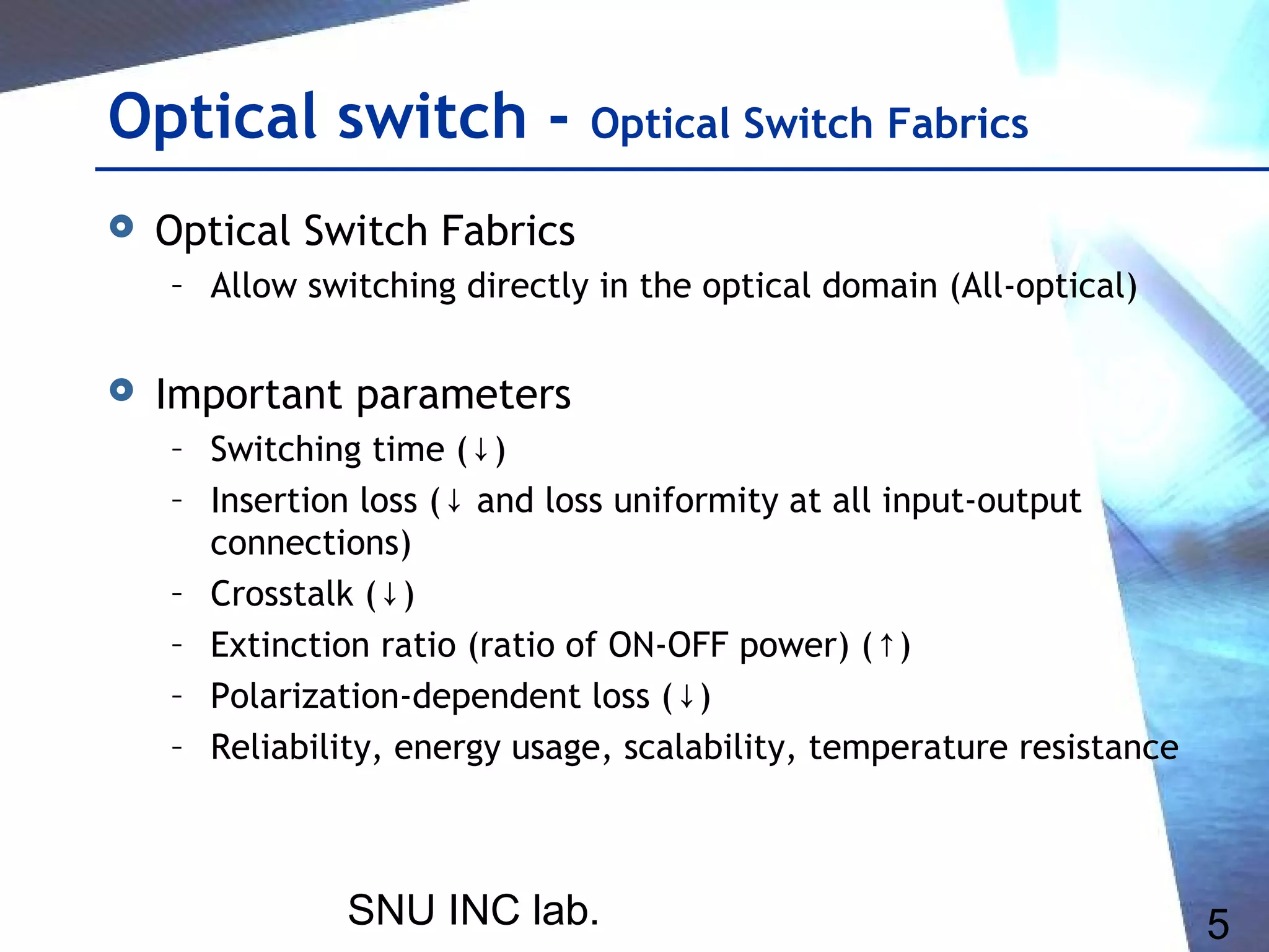 SNU INC lab. 5
Optical switch - Optical Switch Fabrics
 Optical Switch Fabrics
– Allow switching directly in the optical domain (All-optical)
 Important parameters
– Switching time ( )↓
– Insertion loss ( and loss uniformity at all input-output↓
connections)
– Crosstalk ( )↓
– Extinction ratio (ratio of ON-OFF power) ( )↑
– Polarization-dependent loss ( )↓
– Reliability, energy usage, scalability, temperature resistance
 
