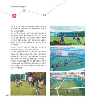 Local Challenge Project
226
같은 사업에 대해 전국에 있는 투자가에게 설명하는 자리가 됐
다. 옥상달빛 스토리를 정비하기 위해 크풋에 투자할 곳을 찾고
있는 중”이라고 설명했다.
김 멘토는“최소한의 투자 및 비용구조로 스포츠클럽 등에 컨설
팅을 제공하는 오퍼레이션을 확장해나갈 수 있을 것으로 기대된
다. 내년 상반기 정부단체 조달시기에 매출이 확대되어 재정여
건이 개선된 상황에서 새로이 집중할 컨설팅 사업이 실행되는
부분에도 추가적인 멘토링이 도움을 줄 수 있을 것으로 판단된
다”고 말했다.
공 대표는“스포츠는 아이들의 몸과 마음을 변화시키는 힘이 있
다”고 말한다. 그것이 곧, 크풋의 미래이기도 하다.
그는“쉼터, 지역아동센터 청소년 수련관 아이들 교육 전후를 비
교해보면 건강은 물론이거니와, 기존에 부정적인 아이들의 성향
이 바뀌어가는 걸 볼 수 있다. 스포츠 교육을 통해 친구들과 선
생님과 대화하고 서로 협력하는 긍정적인 마인드로 바뀌어간다”
며“크풋은 앞으로 아이들을 위한 체육 활동만을 하는 것이 아
닌 지역에 기여도 하고 지역주민을 함께 뭉치게 하는 사업을 뜻
이 맞는 사람들과 함께 모여서 지역 공동체 활성화에 힘쓰려고
한다”고 포부를 밝혔다.
 
