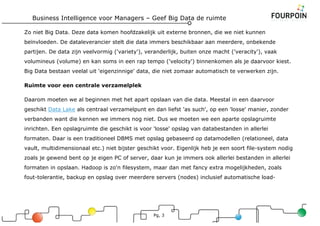 Business Intelligence voor Managers – Geef Big Data de ruimte
Pg, 3
Zo niet Big Data. Deze data komen hoofdzakelijk uit externe bronnen, die we niet kunnen
beïnvloeden. De dataleverancier stelt die data immers beschikbaar aan meerdere, onbekende
partijen. De data zijn veelvormig ('variety'), veranderlijk, buiten onze macht ('veracity'), vaak
volumineus (volume) en kan soms in een rap tempo ('velocity') binnenkomen als je daarvoor kiest.
Big Data bestaan veelal uit 'eigenzinnige' data, die niet zomaar automatisch te verwerken zijn.
Ruimte voor een centrale verzamelplek
Daarom moeten we al beginnen met het apart opslaan van die data. Meestal in een daarvoor
geschikt Data Lake als centraal verzamelpunt en dan liefst 'as such', op een 'losse' manier, zonder
verbanden want die kennen we immers nog niet. Dus we moeten we een aparte opslagruimte
inrichten. Een opslagruimte die geschikt is voor 'losse' opslag van databestanden in allerlei
formaten. Daar is een traditioneel DBMS met opslag gebaseerd op datamodellen (relationeel, data
vault, multidimensionaal etc.) niet bijster geschikt voor. Eigenlijk heb je een soort file-system nodig
zoals je gewend bent op je eigen PC of server, daar kun je immers ook allerlei bestanden in allerlei
formaten in opslaan. Hadoop is zo'n filesystem, maar dan met fancy extra mogelijkheden, zoals
fout-tolerantie, backup en opslag over meerdere servers (nodes) inclusief automatische load-
 