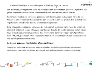 Business Intelligence voor Managers – Geef Big Data de ruimte
Pg, 6
een datamodel, we registreren alleen het feit dat we een relatie hebben gevonden. Bij relaties kun
je een onderscheid maken tussen semantische relaties en data-inhoudelijke relaties.
Semantische relaties zijn verbanden gebaseerd op betekenis, zoals factuurregels horen bij een
factuur en een overeenkomst gerelateerd is aan een klant en aan een product. Dat is als het ware
'bij afspraak', omdat we de 'taal' nu eenmaal zo interpreteren.
Data-inhoudelijke relaties zijn verbanden die niet (vooraf) gedefinieerd zijn, maar die blijken uit
statistisch onderzoek van de inhoud, de waarden van de data. Dit kan bijvoorbeeld blijken uit een
hoge correlatie/covariantie tussen losse data (variabelen). Denk bijvoorbeeld aan: fijnstof in de
lucht (PM5, PM10) heeft een effect op astmaklachten of het aantal likes heeft een causaal verband
met de NPS (Net Promotor Score).
3. Nieuwe gegevens (statistieken of voorspellingen)
Tijdens het onderzoek worden niet alleen statistieken gevonden (gemiddelden, spreidingen,
verdelingen, kwantielen etc.) maar kunnen ook voorspellingen worden gedaan op basis van
 