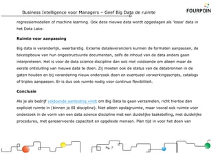 Business Intelligence voor Managers – Geef Big Data de ruimte
Pg, 7
regressiemodellen of machine learning. Ook deze nieuwe data wordt opgeslagen als 'losse' data in
het Data Lake.
Ruimte voor aanpassing
Big data is veranderlijk, weerbarstig. Externe dataleveranciers kunnen de formaten aanpassen, de
tekstopbouw van hun ongestructuurde documenten, zelfs de inhoud van de data anders gaan
interpreteren. Het is voor de data science discipline dan ook niet voldoende om alleen maar de
eerste ontsluiting van nieuwe data te doen. Zij moeten ook de status van de databronnen in de
gaten houden en bij verandering nieuw onderzoek doen en eventueel verwerkingsscripts, catalogs
of triples aanpassen. Er is dus ook ruimte nodig voor continue flexibiliteit.
Conclusie
Als je als bedrijf voldoende aanleiding vindt om Big Data te gaan verzamelen, richt hiertoe dan
expliciet ruimte in (binnen je BI-discipline). Niet alleen opslagruimte, maar vooral ook ruimte voor
onderzoek in de vorm van een data science discipline met een duidelijke taakstelling, met duidelijke
procedures, met gereserveerde capaciteit en opgeleide mensen. Plan tijd in voor het doen van
 