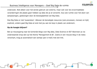 Business Intelligence voor Managers – Geef Big Data de ruimte
Pg, 8
onderzoek. Niet alleen voor het eerste gebruik van externe, maar ook voor de onvermijdelijke
veranderingen die plaats gaan hebben op data die je al verwerkt. Dus ook ruimte voor het doen van
aanpassingen, gedwongen door de beweeglijkheid van Big Data.
Doe Big Data er niet 'tussendoor'. Alloceer de benodigde resources (ook processen, mensen en tijd)
expliciet, anders gaat Big Data al snel met jou aan de loop in plaats van andersom.
Op de hoogte blijven?
Ben je nieuwsgierig naar de komende blogs over Big data, Data Science en BI? Abonneer je via
onderstaande knop dan op het thema ‘Management & BI’. Zodra er een nieuwe blog in de reeks
verschijnt, krijg je automatisch een seintje (per e-mail) met een link.
 