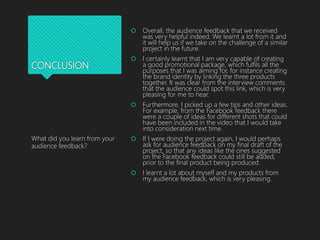 CONCLUSION
 Overall, the audience feedback that we received
was very helpful indeed. We learnt a lot from it and
it will help us if we take on the challenge of a similar
project in the future.
 I certainly learnt that I am very capable of creating
a good promotional package, which fulfils all the
purposes that I was aiming for, for instance creating
the brand identity by linking the three products
together. It was clear from the interview comments
that the audience could spot this link, which is very
pleasing for me to hear.
 Furthermore, I picked up a few tips and other ideas.
For example, from the Facebook feedback there
were a couple of ideas for different shots that could
have been included in the video that I would take
into consideration next time.
 If I were doing the project again, I would perhaps
ask for audience feedback on my final draft of the
project, so that any ideas like the ones suggested
on the Facebook feedback could still be added,
prior to the final product being produced.
 I learnt a lot about myself and my products from
my audience feedback, which is very pleasing.
What did you learn from your
audience feedback?
 