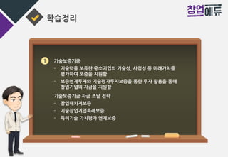 학습정리
1 기술보증기금
- 기술력을 보유한 중소기업의 기술성, 사업성 등 미래가치를
평가하여 보증을 지원함
- 보증연계투자와 기술평가투자보증을 통한 투자 활용을 통해
창업기업의 자금을 지원함
기술보증기금 자금 조달 전략
- 창업패키지보증
- 기술창업기업특례보증
- 특허기술 가치평가 연계보증
 