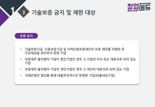 1 3 기술보증 금지 및 제한 대상
보증 금지
• 기술보증기금, 신용보증기금 및 지역신용보증재단이 보증 채무를 이행한 후
구상채권을 회수하지 못한 기업
• 보증채무 불이행자 기업이 법인기업인 경우 그 기업의 이사 또는 대표자로 되어 있는
기업
• 보증채무 불이행자 기업이 개인기업인 경우 그 개인이 대표자로 되어 있는 기업
• 거래은행간 협의를 통해 대출부적격으로 판명된 기업(퇴출대상기업)
 