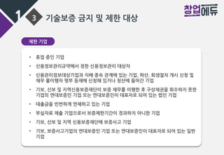 1 3 기술보증 금지 및 제한 대상
제한 기업
• 휴업 중인 기업
• 신용정보관리규약에서 정한 신용정보관리 대상자
• 신용관리정보대상기업과 지배 종속 관계에 있는 기업, 파산, 회생절차 개시 신청 및
채무 불이행자 명부 등재에 신청해 있거나 청산에 들어간 기업
• 기보, 신보 및 지역신용보증재단이 보증 채무를 이행한 후 구상채권을 회수하지 못한
기업의 연대보증인 기업 또는 연대보증인이 대표자로 되어 있는 법인 기업
• 대출금을 빈번하게 연체하고 있는 기업
• 부실자료 제출 기업으로서 보증제한기간이 경과하지 아니한 기업
• 기보, 신보 및 지역 신용보증재단에 보증사고 기업
• 기보, 보증사고기업의 연대보증인 기업 또는 연대보증인이 대표자로 되어 있는 일반
기업
 