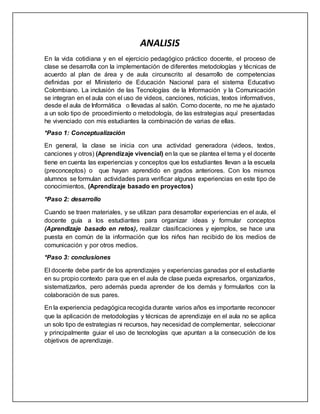 ANALISIS
En la vida cotidiana y en el ejercicio pedagógico práctico docente, el proceso de
clase se desarrolla con la implementación de diferentes metodologías y técnicas de
acuerdo al plan de área y de aula circunscrito al desarrollo de competencias
definidas por el Ministerio de Educación Nacional para el sistema Educativo
Colombiano. La inclusión de las Tecnologías de la Información y la Comunicación
se integran en el aula con el uso de videos, canciones, noticias, textos informativos,
desde el aula de Informática o llevadas al salón. Como docente, no me he ajustado
a un solo tipo de procedimiento o metodología, de las estrategias aquí presentadas
he vivenciado con mis estudiantes la combinación de varias de ellas.
*Paso 1: Conceptualización
En general, la clase se inicia con una actividad generadora (videos, textos,
canciones y otros) (Aprendizaje vivencial) en la que se plantea el tema y el docente
tiene en cuenta las experiencias y conceptos que los estudiantes llevan a la escuela
(preconceptos) o que hayan aprendido en grados anteriores. Con los mismos
alumnos se formulan actividades para verificar algunas experiencias en este tipo de
conocimientos, (Aprendizaje basado en proyectos)
*Paso 2: desarrollo
Cuando se traen materiales, y se utilizan para desarrollar experiencias en el aula, el
docente guía a los estudiantes para organizar ideas y formular conceptos
(Aprendizaje basado en retos), realizar clasificaciones y ejemplos, se hace una
puesta en común de la información que los niños han recibido de los medios de
comunicación y por otros medios.
*Paso 3: conclusiones
El docente debe partir de los aprendizajes y experiencias ganadas por el estudiante
en su propio contexto para que en el aula de clase pueda expresarlos, organizarlos,
sistematizarlos, pero además pueda aprender de los demás y formularlos con la
colaboración de sus pares.
En la experiencia pedagógica recogida durante varios años es importante reconocer
que la aplicación de metodologías y técnicas de aprendizaje en el aula no se aplica
un solo tipo de estrategias ni recursos, hay necesidad de complementar, seleccionar
y principalmente guiar el uso de tecnologías que apuntan a la consecución de los
objetivos de aprendizaje.
 