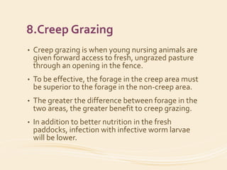 8.Creep Grazing
• Creep grazing is when young nursing animals are
given forward access to fresh, ungrazed pasture
through an opening in the fence.
• To be effective, the forage in the creep area must
be superior to the forage in the non-creep area.
• The greater the difference between forage in the
two areas, the greater benefit to creep grazing.
• In addition to better nutrition in the fresh
paddocks, infection with infective worm larvae
will be lower.
 
