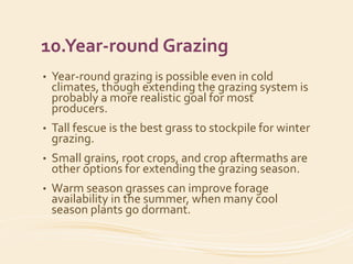 10.Year-round Grazing
• Year-round grazing is possible even in cold
climates, though extending the grazing system is
probably a more realistic goal for most
producers.
• Tall fescue is the best grass to stockpile for winter
grazing.
• Small grains, root crops, and crop aftermaths are
other options for extending the grazing season.
• Warm season grasses can improve forage
availability in the summer, when many cool
season plants go dormant.
 