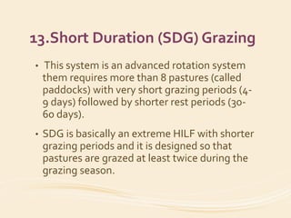 13.Short Duration (SDG) Grazing
• This system is an advanced rotation system
them requires more than 8 pastures (called
paddocks) with very short grazing periods (4-
9 days) followed by shorter rest periods (30-
60 days).
• SDG is basically an extreme HILF with shorter
grazing periods and it is designed so that
pastures are grazed at least twice during the
grazing season.
 