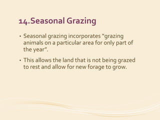 14.Seasonal Grazing
• Seasonal grazing incorporates “grazing
animals on a particular area for only part of
the year”.
• This allows the land that is not being grazed
to rest and allow for new forage to grow.
 