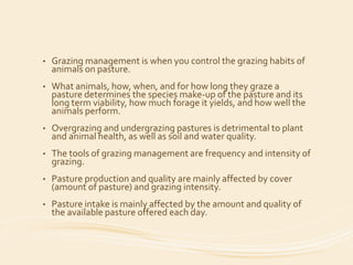 • Grazing management is when you control the grazing habits of
animals on pasture.
• What animals, how, when, and for how long they graze a
pasture determines the species make-up of the pasture and its
long term viability, how much forage it yields, and how well the
animals perform.
• Overgrazing and undergrazing pastures is detrimental to plant
and animal health, as well as soil and water quality.
• The tools of grazing management are frequency and intensity of
grazing.
• Pasture production and quality are mainly affected by cover
(amount of pasture) and grazing intensity.
• Pasture intake is mainly affected by the amount and quality of
the available pasture offered each day.
 
