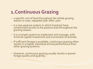 1.Continuous Grazing
• a specific unit of land throughout the whole grazing
season or year, repeated year-after-year.
• is a one-pasture system in which livestock have
unrestricted access to the pasture area throughout the
grazing season.
• It is a simple system to implement and manage, with
minimal capital investment and movement of animals.
• If sufficient forage is available, continuous grazing often
results in a higher individual animal performance than
other grazing systems.
• However, continuous grazing usually results in poorer
forage quality and quantity.
 