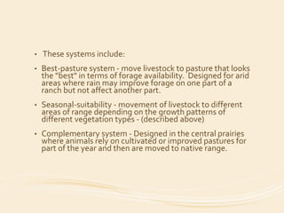 • These systems include:
• Best-pasture system - move livestock to pasture that looks
the "best" in terms of forage availability. Designed for arid
areas where rain may improve forage on one part of a
ranch but not affect another part.
• Seasonal-suitability - movement of livestock to different
areas of range depending on the growth patterns of
different vegetation types - (described above)
• Complementary system - Designed in the central prairies
where animals rely on cultivated or improved pastures for
part of the year and then are moved to native range.
 