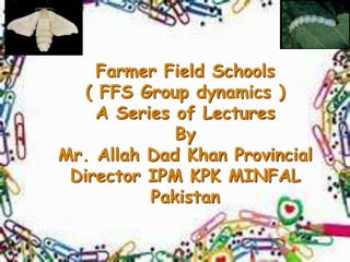 Farmer Field Schools
( FFS Group dynamics )
A Series of Lectures
By
Mr. Allah Dad Khan Provincial
Director IPM KPK MINFAL
Pakistan
 