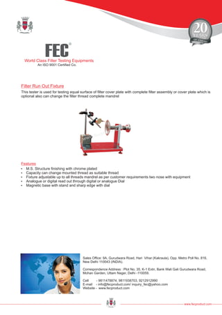 FEC
R
World Class Filter Testing Equipments
An ISO 9001 Certified Co.
www.fecproduct.com
Sales Office: 9A, Gurudwara Road, Hari Vihar (Kakraula), Opp. Metro Poll No. 816,
New Delhi 110043 (INDIA).
Correspondence Address : Plot No. 35, K-1 Extn, Bank Wali Gali Gurudwara Road,
Mohan Garden, Uttam Nager, Delhi -110059.
Cell - 9811478874, 9811938703, 9212912990
E-mail - info@fecproduct.com/ inquiry_fec@yahoo.com
Website - www.fecproduct.com
This tester is used for testing equal surface of filter cover plate with complete filter assembly or cover plate which is
optional also can change the filter thread complete mandrel
?M.S. Structure finishing with chrome plated
?Capacity can change mounted thread as suitable thread
?Fixture adjustable up to all threads mandrel as per customer requirements two nose with equipment
?Analogue or digital read out through digital or analogue Dial
?Magnetic base with stand and sharp edge with dial
Features
Filter Run Out Fixture
 