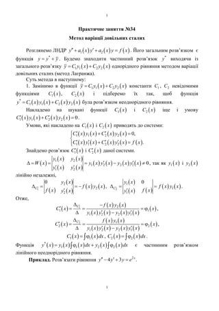 1
1
Практичне заняття №34
Метод варіації довільних сталих
Розглянемо ЛНДР      1 2y а x y а x y f x    . Його загальним розв’язком є
функція *
y у у  . Будемо знаходити частинний розв’язок *
у виходячи із
загального розв’язку    1 1 2 2у С у x С у х  однорідного рівняння методом варіації
довільних сталих (метод Лагранжа).
Суть метода в наступному:
1. Замінимо в функції    1 1 2 2у С у x С у х  константи 1С , 2С невідомими
функціями  1С х ,  2С х і підберемо їх так, щоб функція
       *
1 1 2 2у С х у x С х у х  була розв’язком неоднорідного рівняння.
Накладемо на шукані функції  1С х і  2С х іще і умову
       1 1 2 2 0С х у x С х у х   .
Умови, які накладено на  1С х і  2С х приводять до системи:
       
         
1 1 2 2
1 1 2 2
0,
.
С х у x С х у х
С х у x С х у х f x
  

    
Знайдемо розв’язок  1С х і  2С х даної системи.
 
 
 
 
 
       1 2
1 2 2 1
1 2
0
y x y x
W х y x y x y x y x
y x y x
      
 
, так як  1у x і  2у x
лінійно незалежні,
 
 
 
   1
2
2
2
0
С
y x
f x y x
f x y x
   

,
 
   
   2
1
1
1
0
С
y x
f x y x
f xy x
  

.
Отже,
 
   
       
 1 2
1 1
1 2 2 1
С f x y x
С x x
y x y x y x y x
 
    
  
,
 
   
       
 2 1
2 2
1 2 2 1
С f x y x
С x x
y x y x y x y x

    
  
,
   1 1С x x dx  ,    2 2С х x dx  .
Функція          *
1 1 2 2y х у x x dx у х x dx     є частинним розв’язком
лінійного неоднорідного рівняння.
Приклад. Розв’язати рівняння 2
4 3 .х
у у у е   
 