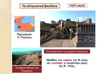 Τα ελληνιστικά βασίλεια
Ιδρύθηκε στα παράλια της Μ.Ασίας
και περιέλαβε το μεγαλύτερο μέρος
της Μ. Ασίας.
Πρωτεύουσα:
Η Πέργαμος
ΠΕΡΓΑΜΟΣ
Αναπαράσταση της αρχαίας Περγάμου
Το αρχαίο θέατρο της
Περγάμου
 