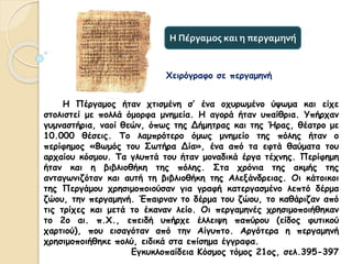 Η Πέργαμος ήταν χτισμένη σ’ ένα οχυρωμένο ύψωμα και είχε
στολιστεί με πολλά όμορφα μνημεία. Η αγορά ήταν υπαίθρια. Υπήρχαν
γυμναστήρια, ναοί θεών, όπως της Δήμητρας και της Ήρας, θέατρο με
10.000 θέσεις. Το λαμπρότερο όμως μνημείο της πόλης ήταν ο
περίφημος «Βωμός του Σωτήρα Δία», ένα από τα εφτά θαύματα του
αρχαίου κόσμου. Τα γλυπτά του ήταν μοναδικά έργα τέχνης. Περίφημη
ήταν και η βιβλιοθήκη της πόλης. Στα χρόνια της ακμής της
ανταγωνιζόταν και αυτή τη βιβλιοθήκη της Αλεξάνδρειας. Οι κάτοικοι
της Περγάμου χρησιμοποιούσαν για γραφή κατεργασμένο λεπτό δέρμα
ζώου, την περγαμηνή. Έπαιρναν το δέρμα του ζώου, το καθάριζαν από
τις τρίχες και μετά το έκαναν λείο. Οι περγαμηνές χρησιμοποιήθηκαν
το 2ο αι. π.Χ., επειδή υπήρχε έλλειψη παπύρου (είδος φυτικού
χαρτιού), που εισαγόταν από την Αίγυπτο. Αργότερα η περγαμηνή
χρησιμοποιήθηκε πολύ, ειδικά στα επίσημα έγγραφα.
Εγκυκλοπαίδεια Κόσμος τόμος 21ος, σελ.395-397
Η Πέργαμος και η περγαμηνή
Χειρόγραφο σε περγαμηνή
 