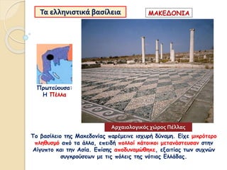 Τα ελληνιστικά βασίλεια
Το βασίλειο της Μακεδονίας παρέμεινε ισχυρή δύναμη. Είχε μικρότερο
πληθυσμό από τα άλλα, επειδή πολλοί κάτοικοι μετανάστευσαν στην
Αίγυπτο και την Ασία. Επίσης αποδυναμώθηκε, εξαιτίας των συχνών
συγκρούσεων με τις πόλεις της νότιας Ελλάδας.
Πρωτεύουσα:
Η Πέλλα
ΜΑΚΕΔΟΝΙΑ
Αρχαιολογικός χώρος Πέλλας
 