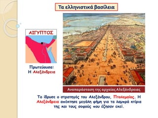 Τα ελληνιστικά βασίλεια
Πρωτεύουσα:
Η Αλεξάνδρεια
ΑΙΓΥΠΤΟΣ
Το ίδρυσε ο στρατηγός του Αλεξάνδρου, Πτολεμαίος. Η
Αλεξάνδρεια απέκτησε μεγάλη φήμη για τα λαμπρά κτίρια
της και τους σοφούς που έζησαν εκεί.
Αναπαράσταση της αρχαίας Αλεξάνδρειας
 