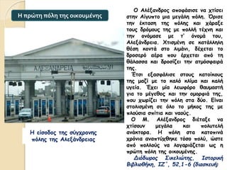Ο Αλέξανδρος αποφάσισε να χτίσει
στην Αίγυπτο μια μεγάλη πόλη. Όρισε
την έκταση της πόλης και χάραξε
τους δρόμους της με πολλή τέχνη και
την ονόμασε με τ’ όνομά του,
Αλεξάνδρεια. Χτισμένη σε κατάλληλη
θέση κοντά στο λιμάνι, δέχεται το
δροσερό αέρα που έρχεται από τη
θάλασσα και δροσίζει την ατμόσφαιρά
της.
Έτσι εξασφάλισε στους κατοίκους
της μαζί με το καλό κλίμα και καλή
υγεία. Έχει μία λεωφόρο θαυμαστή
για το μέγεθος και την ομορφιά της,
που χωρίζει την πόλη στα δύο. Είναι
στολισμένη σε όλο το μήκος της με
πλούσια σπίτια και ναούς.
Ο Μ. Αλέξανδρος διέταξε να
χτίσουν μεγάλα και πολυτελή
ανάκτορα. Η πόλη στα κατοπινά
χρόνια αναπτύχθηκε τόσο πολύ, ώστε
από πολλούς να λογαριάζεται ως η
πρώτη πόλη της οικουμένης.
Διόδωρος Σικελιώτης, Ιστορική
Βιβλιοθήκη, ΙΖ΄, 52,1-6 (διασκευή)
Η πρώτη πόλη της οικουμένης
Η είσοδος της σύγχρονης
πόλης της Αλεξάνδρειας
 