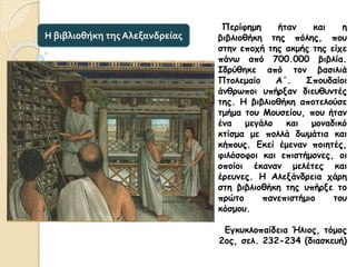 Περίφημη ήταν και η
βιβλιοθήκη της πόλης, που
στην εποχή της ακμής της είχε
πάνω από 700.000 βιβλία.
Ιδρύθηκε από τον βασιλιά
Πτολεμαίο Α΄. Σπουδαίοι
άνθρωποι υπήρξαν διευθυντές
της. Η βιβλιοθήκη αποτελούσε
τμήμα του Μουσείου, που ήταν
ένα μεγάλο και μοναδικό
κτίσμα με πολλά δωμάτια και
κήπους. Εκεί έμεναν ποιητές,
φιλόσοφοι και επιστήμονες, οι
οποίοι έκαναν μελέτες και
έρευνες. Η Αλεξάνδρεια χάρη
στη βιβλιοθήκη της υπήρξε το
πρώτο πανεπιστήμιο του
κόσμου.
Εγκυκλοπαίδεια Ήλιος, τόμος
2ος, σελ. 232-234 (διασκευή)
Η βιβλιοθήκη της Αλεξανδρείας
 