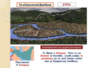 Τα ελληνιστικά βασίλεια
Πρωτεύουσα:
Η Αντιόχεια
ΣΥΡΙΑ
Το ίδρυσε ο Σέλευκος. Ήταν το πιο
δύσκολο να διοικηθεί, επειδή υπήρξε το
μεγαλύτερο και σε αυτό ζούσαν πολλοί
λαοί με διαφορετικές συνήθειες.
Αναπαράσταση της αρχαίας Αντιόχειας
 