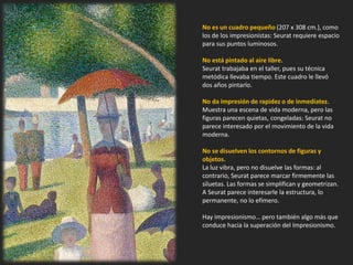 No es un cuadro pequeño (207 x 308 cm.), como
los de los impresionistas: Seurat requiere espacio
para sus puntos luminosos.
No está pintado al aire libre.
Seurat trabajaba en el taller, pues su técnica
metódica llevaba tiempo. Este cuadro le llevó
dos años pintarlo.
No da impresión de rapidez o de inmediatez.
Muestra una escena de vida moderna, pero las
figuras parecen quietas, congeladas: Seurat no
parece interesado por el movimiento de la vida
moderna.
No se disuelven los contornos de figuras y
objetos.
La luz vibra, pero no disuelve las formas: al
contrario, Seurat parece marcar firmemente las
siluetas. Las formas se simplifican y geometrizan.
A Seurat parece interesarle la estructura, lo
permanente, no lo efímero.
Hay impresionismo… pero también algo más que
conduce hacia la superación del Impresionismo.
 