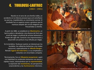 4. TOULOUSE-LAUTREC
(1864 – 1901)
Nacido en el seno de una familia noble, un
accidente en la infancia provocó que se le atrofiaran
las piernas, impidiéndole un crecimiento normal. El
resultado fue un aspecto enano y grotesco que le
mantuvo alejado del círculo elegante que
frecuentaba su familia.
A partir de 1882, se estableció en Montmartre, un
barrio pobre y decadente a las afueras de París que
sirvió de hogar a multitud de artistas bohemios a
finales del siglo XIX. Conoció a los impresionistas y
desarrolló una pintura muy influida por Degas.
En lo temático, Toulouse-Lautrec se interesó por los
burdeles, las cafeterías bohemias y los clubes
nocturnos, especialmente el «Moulin Rouge».
Retrató lugares de mala fama y a sus empleados y
visitantes con sinceridad y empatía.
Técnicamente, fue un Dibujante excepcional, captó
con habilidad los ambientes bohemios con pocos y
rápidos trazos, interesándose por la espontaneidad,
la expresión del movimiento, las perspectivas
sorprendentes y las iluminaciones interiores.
SALON DE LA RUE DES MOULINS. Toulouse lautrec, 1894.
LE MOULIN ROUGE. Toulouse lautrec, 1892.
 