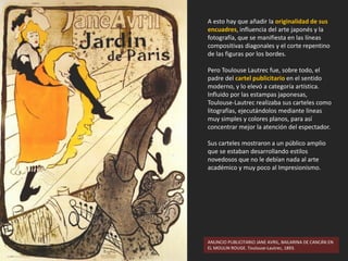 A esto hay que añadir la originalidad de sus
encuadres, influencia del arte japonés y la
fotografía, que se manifiesta en las líneas
compositivas diagonales y el corte repentino
de las figuras por los bordes.
Pero Toulouse Lautrec fue, sobre todo, el
padre del cartel publicitario en el sentido
moderno, y lo elevó a categoría artística.
Influido por las estampas japonesas,
Toulouse-Lautrec realizaba sus carteles como
litografías, ejecutándolos mediante líneas
muy simples y colores planos, para así
concentrar mejor la atención del espectador.
Sus carteles mostraron a un público amplio
que se estaban desarrollando estilos
novedosos que no le debían nada al arte
académico y muy poco al Impresionismo.
ANUNCIO PUBLICITARIO JANE AVRIL, BAILARINA DE CANCÁN EN
EL MOULIN ROUGE. Toulouse-Lautrec, 1893.
 