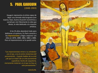 5. PAUL GAUGUIN
(1848-1903)
Gauguin representa al artista capaz de
dejar una cómoda vida burguesa (con
esposa, hijos, buena situación económica y
social) por vivir libremente la vida que
desea, la vida dedicada a la creación
artística.
A los 35 años abandonó todo para
dedicarse a la pintura. En París conoció a
los impresionistas y llegó a exponer con
ellos en 1876, 1880, 1881, 1882 y 1886.
Pero el Impresionismo se le quedó corto.
“Los impresionistas miran a su alrededor
con el ojo, y no al centro misterioso del
pensamiento… Cuando hablan de su arte
¿de qué se trata? De un arte puramente
superficial, hecho de coquetería,
meramente material, en el que no hay un
solo pensamiento.”
GAUGUIN. EL CRISTO AMARILLO. Gauguin, 1889.
 
