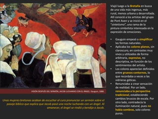 Viajó luego a la Bretaña en busca
de una vida más ingenua, más
rural, menos urbana y desarrollada.
Allí conoció a los artistas del grupo
de Pont Aven y se inició en el
“sintetismo”, una rama de la
pintura simbolista interesada en la
expresión de emociones.
• Gauguin empezó a simplificar
las formas naturales.
• Aplicaba los colores planos, sin
claroscuro, en contrastes muy
vivos y utilizados de forma
arbitraria, expresiva, no
descriptiva, en función de los
sentimientos del artista.
• Los colores aparecían definidos
entre gruesos contornos, lo
que recordaba a veces a las
vidrieras góticas.
• Renunciaba a crear sensación
de realidad. Por un lado,
renunciaba a la perspectiva
tradicional, estableciendo
cambios bruscos de escala. Por
otro lado, contradecía la
iluminación natural, pues no
había sombras, solo colores
puros.
VISIÓN DESPUÉS DEL SERMÓN, JACOB LUCHANDO CON EL ÁNGEL. Gauguin, 1888.
Unas mujeres bretonas acaban de escuchar al cura pronunciar un sermón sobre el
pasaje bíblico que explica que Jacob pasó una noche luchando con un ángel. Al
amanecer, el ángel se rindió y bendijo a Jacob.
 