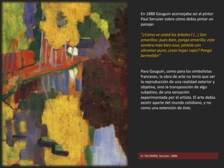 En 1888 Gauguin aconsejaba así al pintor
Paul Serusier sobre cómo debía pintar un
paisaje:
“¿Cómo ve usted los árboles? (…) Son
amarillos: pues bien, ponga amarillo; esta
sombra más bien azul, píntela con
ultramar puro; ¿esas hojas rojas? Ponga
bermellón”
Para Gauguin, como para los simbolistas
franceses, la obra de arte no tenía que ser
la reproducción de una realidad exterior y
objetiva, sino la transposición de algo
subjetivo, de una sensación
experimentada por el artista. El arte debía
existir aparte del mundo cotidiano, y no
como una extensión de éste.
EL TALISMÁN, Serusier, 1888.
 