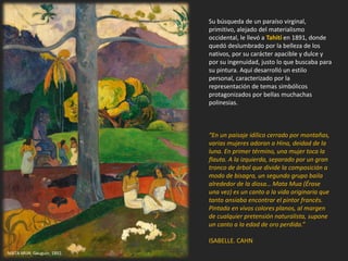 Su búsqueda de un paraíso virginal,
primitivo, alejado del materialismo
occidental, le llevó a Tahití en 1891, donde
quedó deslumbrado por la belleza de los
nativos, por su carácter apacible y dulce y
por su ingenuidad, justo lo que buscaba para
su pintura. Aquí desarrolló un estilo
personal, caracterizado por la
representación de temas simbólicos
protagonizados por bellas muchachas
polinesias.
“En un paisaje idílico cerrado por montañas,
varias mujeres adoran a Hina, deidad de la
luna. En primer término, una mujer toca la
flauta. A la izquierda, separado por un gran
tronco de árbol que divide la composición a
modo de bisagra, un segundo grupo baila
alrededor de la diosa… Mata Mua (Érase
una vez) es un canto a la vida originaria que
tanto ansiaba encontrar el pintor francés.
Pintada en vivos colores planos, al margen
de cualquier pretensión naturalista, supone
un canto a la edad de oro perdida.”
ISABELLE. CAHN
MATA MUA. Gauguin, 1892.
 