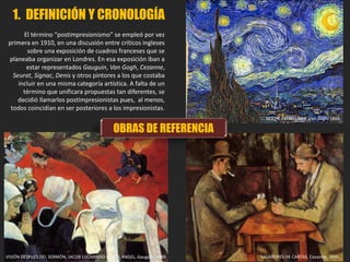 1. DEFINICIÓN Y CRONOLOGÍA
El término “postimpresionismo” se empleó por vez
primera en 1910, en una discusión entre críticos ingleses
sobre una exposición de cuadros franceses que se
planeaba organizar en Londres. En esa exposición iban a
estar representados Gauguin, Van Gogh, Cezanne,
Seurat, Signac, Denis y otros pintores a los que costaba
incluir en una misma categoría artística. A falta de un
término que unificara propuestas tan diferentes, se
decidió llamarlos postimpresionistas pues, al menos,
todos coincidían en ser posteriores a los impresionistas.
VISIÓN DESPUÉS DEL SERMÓN, JACOB LUCHANDO CON EL ÁNGEL. Gauguin, 1888.
NOCHE ESTRELLADA, Van Gogh, 1889
JUGADORES DE CARTAS, Cezanne, 1895.
OBRAS DE REFERENCIA
 