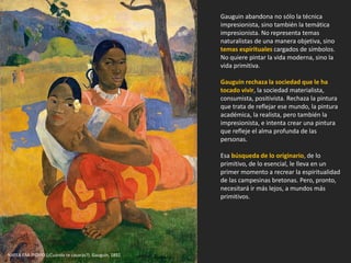 Gauguin abandona no sólo la técnica
impresionista, sino también la temática
impresionista. No representa temas
naturalistas de una manera objetiva, sino
temas espirituales cargados de símbolos.
No quiere pintar la vida moderna, sino la
vida primitiva.
Gauguin rechaza la sociedad que le ha
tocado vivir, la sociedad materialista,
consumista, positivista. Rechaza la pintura
que trata de reflejar ese mundo, la pintura
académica, la realista, pero también la
impresionista, e intenta crear una pintura
que refleje el alma profunda de las
personas.
Esa búsqueda de lo originario, de lo
primitivo, de lo esencial, le lleva en un
primer momento a recrear la espiritualidad
de las campesinas bretonas. Pero, pronto,
necesitará ir más lejos, a mundos más
primitivos.
NAFEA FAA IPOIPO (¿Cuándo te casarás?). Gauguin, 1892.
 