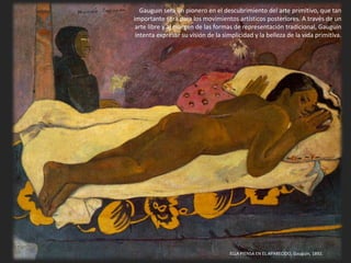 ELLA PIENSA EN EL APARECIDO, Gauguin, 1892.
Gauguin será un pionero en el descubrimiento del arte primitivo, que tan
importante será para los movimientos artísticos posteriores. A través de un
arte libre y al margen de las formas de representación tradicional, Gauguin
intenta expresar su visión de la simplicidad y la belleza de la vida primitiva.
 