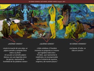DE DÓNDE VENIMOS, QUÉ SOMOS, ADÓNDE VAMOS, Gauguin, 1897.
¿DE DÓNDE VENIMOS?
«La fuente. El niño. La
vida en común»
¿QUIÉNES SOMOS?
«Vida cotidiana. El hombre
instintivo se pregunta a sí mismo
qué significa todo esto».
“El ídolo…que representa lo
indefinido y lo incomprensible
ante el misterio de nuestros
orígenes y de nuestro futuro."
¿ADÓNDE VAMOS?
«Junto la muerte de una vieja, un
pájaro extraño y estúpido lleva
todo a su final»
«A sus pies un extraño pájaro
blanco, con una lagartija entre
las garras, representa la
inutilidad de las palabras vanas»
 