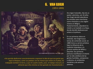 LOS COMEDORES DE PATATAS, Van Gogh, 1885.
«He querido dedicarme conscientemente a expresar la idea de que esa gente que,
bajo la lámpara, come sus patatas con las manos que meten en el plato, ha
trabajado también la tierra, y que mi cuadro exalta, pues, el trabajo manual y el
alimento que ellos mismos se han ganado tan honestamente.»
De origen holandés, hijo de un
pastor calvinista, con 16 años
Van Gogh decidió abandonar
los estudios para marcharse
como misionero a una región
minera en Bélgica.
Posteriormente, abandonó la
misión y se trasladó a La Haya,
donde decidió dedicarse por
entero a la pintura.
En sus primeras obras en
Holanda, Van Gogh busca
temas de contenido social. en
1880 Inicia su carrera artística
bajo la influencia de la
tradición holandesa y la
pintura realista de Millet y
Daumier. Sus primeras
pinturas manifiestan el interés
por la vida cotidiana de las
gentes humildes, campesinos
y obreros, en ambientes
sombríos y de extrema
pobreza.
6. VAN GOGH
(1853-1890)
 