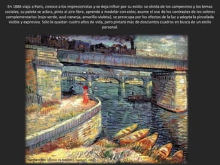 En 1886 viaja a París, conoce a los impresionistas y se deja influir por su estilo: se olvida de los campesinos y los temas
sociales, su paleta se aclara, pinta al aire libre, aprende a modelar con color, asume el uso de los contrastes de los colores
complementarios (rojo-verde, azul-naranja, amarillo-violeta), se preocupa por los efectos de la luz y adopta la pincelada
visible y expresiva. Sólo le quedan cuatro años de vida, pero pintará más de doscientos cuadros en busca de un estilo
personal.
PUENTE SOBRE EL SENA EN ASNIÈRES, VanGogh, 1887
 
