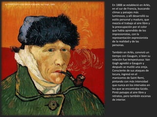 En 1888 se estableció en Arlés,
en el sur de Francia, buscando
climas y paisajes más
luminosos, y allí desarrolló su
estilo personal y maduro, que
mezcla el trabajo al aire libre y
la preocupación por el color
que había aprendido de los
impresionistas, con la
representación expresionista
de la realidad y de las
personas.
También en Arlés, convivió un
tiempo con Gauguin, si bien su
relación fue tempestuosa: Van
Gogh agredió a Gauguin y
después se mutiló una oreja.
Consciente de sus ataques de
locura, ingresó en el
manicomio de Saint Remi,
pintando con más intensidad
que nunca en los intervalos en
los que se encontraba lúcido.
Pintó paisajes al aire libre y
retratos, pero también escenas
de interior.
AUTORRETRATO CON OREJA VENDADA. Van Gogh, 1889.
 