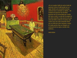 «En mi cuadro Café de noche traté de
expresar cómo el café puede ser un
lugar donde uno se puede arruinar,
volverse loco o cometer un delito… He
tratado de expresar las terribles
pasiones de la humanidad por medio
del rojo y verde. La sala de la sangre es
de color amarillo y rojo oscuro con una
mesa de billar verde en el centro, hay
cuatro luces de color amarillo limón
con un brillo de color naranja y verde.
En todas partes hay un choque y el
contraste de los rojos y verdes más
exóticas…
VAN GOGH
 