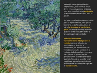 Van Gogh Sustituye la pincelada
impresionista, que tiende al toque
breve y menudo, por una pincelada
más larga, ondulada, muy empastada,
que transmite a la naturaleza toda su
pasión.
No quiere que la pintura sea un medio
para la representación, sino que se
convierta en parte sustancial de la
obra. La pincelada se convierte en
gesto, un gesto grumoso y retorcido
que dice tanto del cuadro como la
propia imagen representada.
Van Gogh no buscaba
representaciones fidedignas de la
realidad, como sí lo hacían los
impresionistas. Buscaba la
incorrección, las desviaciones, las
remodelaciones, los cambios de la
realidad, todo lo que fuera necesario
para romper la verdad literal y
profundizar en el sentimiento de lo
que veía. Por eso se convirtió en el
modelo de uno de los movimientos
artísticos más duraderos del siglo XX:
el expresionismo.
OLIVOS, Van Gogh, 1889.
 