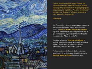 «Ver las estrellas siempre me hace soñar, tan
sencillamente como me hacen soñar los puntos
negros que representan en los mapas geográficos
los pueblos y las ciudades… Así como tomamos el
tren para ir a Tarascon o a Rouen, tomamos la
muerte para ir a una estrella»
VAN GOGH
Van Gogh utiliza colores muy vivos y contrastados,
no de una manera descriptiva, sino expresiva.
Utiliza el color de manera arbitraria y subjetiva,
según las emociones que quiere provocar, con lo
que rompe con la ley del color naturalista de los
impresionistas (“Café de noche”).
Tampoco le importa deformar los objetos, el
paisaje, o los rostros de los retratados si con ello
expresa la sustancia de las cosas (“Noche
estrellada”, “Retrato del doctor Gachet”).
Posiblemente, por influencia de las estampas
japonesas y de la pintura de Gauguin mantiene
líneas de contorno firmes, bien marcadas.
 