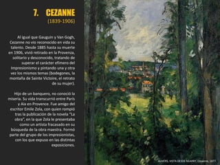 7. CEZANNE
(1839-1906)
Al igual que Gauguin y Van Gogh,
Cezanne no vio reconocido en vida su
talento. Desde 1885 hasta su muerte
en 1906, vivió retirado en la Provenza,
solitario y desconocido, tratando de
superar el carácter efímero del
Impresionismo y pintando una y otra
vez los mismos temas (bodegones, la
montaña de Sainte Victoire, el retrato
de su mujer).
Hijo de un banquero, no conoció la
miseria. Su vida transcurrió entre París
y Aix en Provence. Fue amigo del
escritor Emile Zola, con quien rompió
tras la publicación de la novela “La
obra”, en la que Zola le presentaba
como un artista fracasado en su
búsqueda de la obra maestra. Formó
parte del grupo de los impresionistas,
con los que expuso en las distintas
exposiciones.
AUVERS, VISTA DESDE NEARBY. Cezanne, 1877.
 