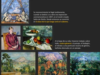 A lo largo de su vida, Cezanne trabajó, sobre
todo, cuatro géneros: el paisaje, el bodegón,
el retrato y una particular escena de género,
bañistas desnudos en un paisaje.
Su reconocimiento le llegó tardíamente,
cuando se dedicó a su obra una exposición
conmemorativa en 1907, en el recién creado
Salón de Otoño. Desde entonces se convirtió
en la base de lo que luego sería el cubismo.
 