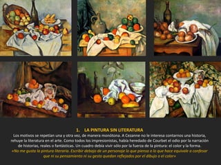 1. LA PINTURA SIN LITERATURA
Los motivos se repetían una y otra vez, de manera monótona. A Cezanne no le interesa contarnos una historia,
rehuye la literatura en el arte. Como todos los impresionistas, había heredado de Courbet el odio por la narración
de historias, reales o fantásticas. Un cuadro debía vivir sólo por la fuerza de la pintura: el color y la forma.
«No me gusta la pintura literaria. Escribir debajo de un personaje lo que piensa o lo que hace equivale a confesar
que ni su pensamiento ni su gesto quedan reflejados por el dibujo o el color»
 