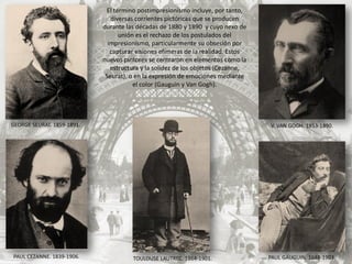El término postimpresionismo incluye, por tanto,
diversas corrientes pictóricas que se producen
durante las décadas de 1880 y 1890 y cuyo nexo de
unión es el rechazo de los postulados del
impresionismo, particularmente su obsesión por
capturar visiones efímeras de la realidad. Estos
nuevos pintores se centraron en elementos como la
estructura y la solidez de los objetos (Cezanne,
Seurat), o en la expresión de emociones mediante
el color (Gauguin y Van Gogh).
PAUL GAUGUIN. 1848-1903.PAUL CEZANNE. 1839-1906.
V. VAN GOGH. 1853-1890.GEORGE SEURAT. 1859-1891.
TOULOUSE LAUTREC. 1864-1901.
 